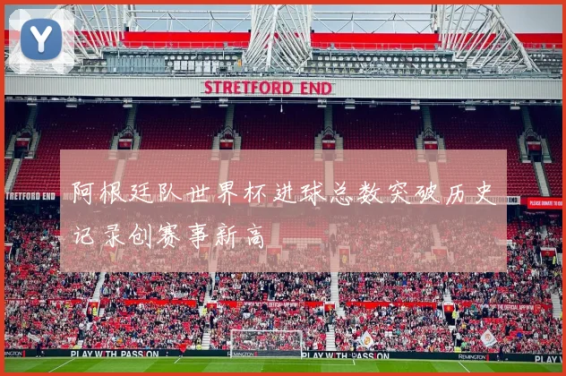 阿根廷队世界杯进球总数突破历史记录创赛事新高