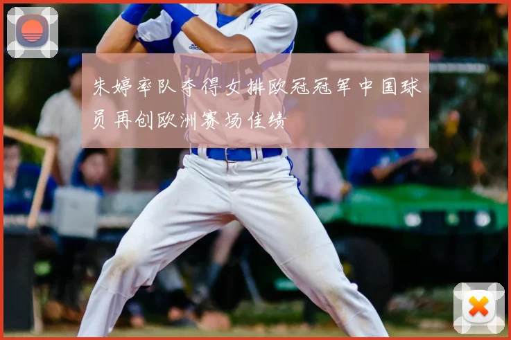 朱婷率队夺得女排欧冠冠军中国球员再创欧洲赛场佳绩