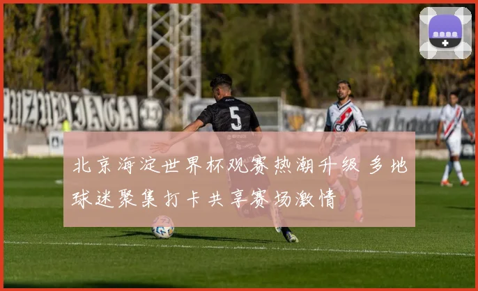 北京海淀世界杯观赛热潮升级 多地球迷聚集打卡共享赛场激情