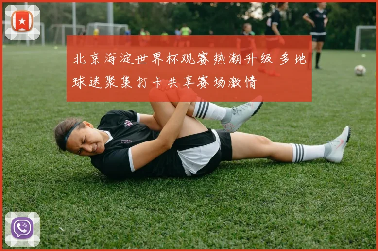 北京海淀世界杯观赛热潮升级 多地球迷聚集打卡共享赛场激情