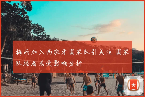 梅西加入西班牙国家队引关注 国家队格局或受影响分析