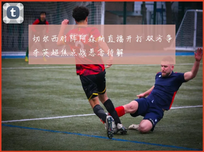 切尔西对阵阿森纳直播开打 双方争夺英超焦点战悬念待解