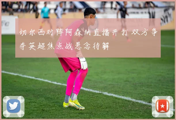 切尔西对阵阿森纳直播开打 双方争夺英超焦点战悬念待解