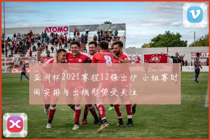 亚洲杯2021赛程12强出炉 小组赛时间安排与出线形势受关注