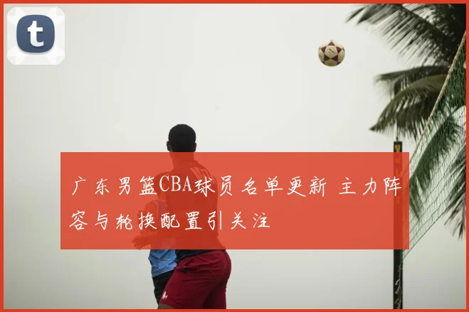 广东男篮CBA球员名单更新 主力阵容与轮换配置引关注