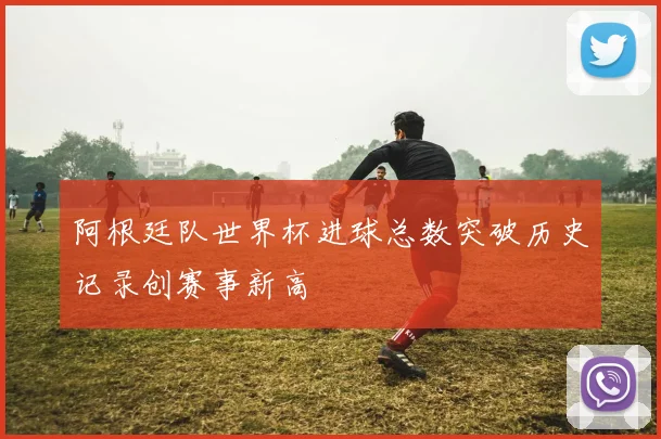 阿根廷队世界杯进球总数突破历史记录创赛事新高