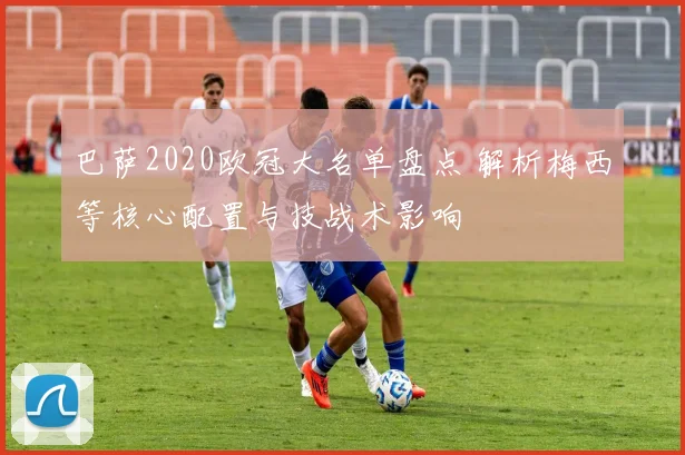 巴萨2020欧冠大名单盘点 解析梅西等核心配置与技战术影响