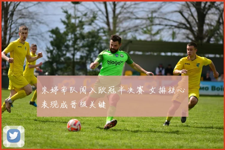 朱婷率队闯入欧冠半决赛 女排核心表现成晋级关键