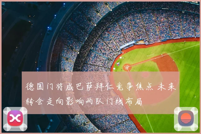 德国门将成巴萨拜仁竞争焦点 未来转会走向影响两队门线布局