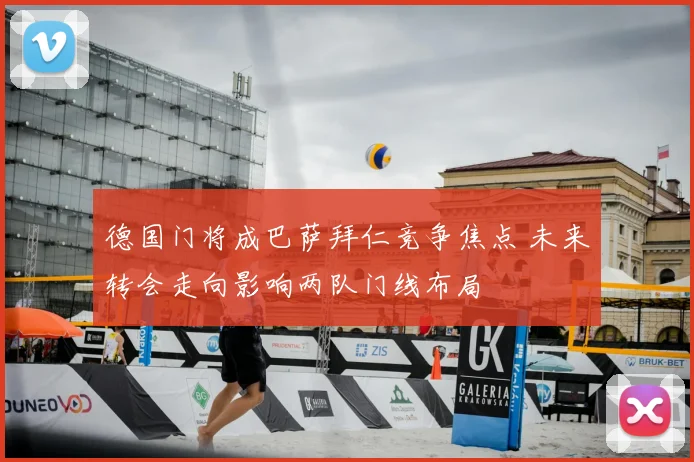 德国门将成巴萨拜仁竞争焦点 未来转会走向影响两队门线布局