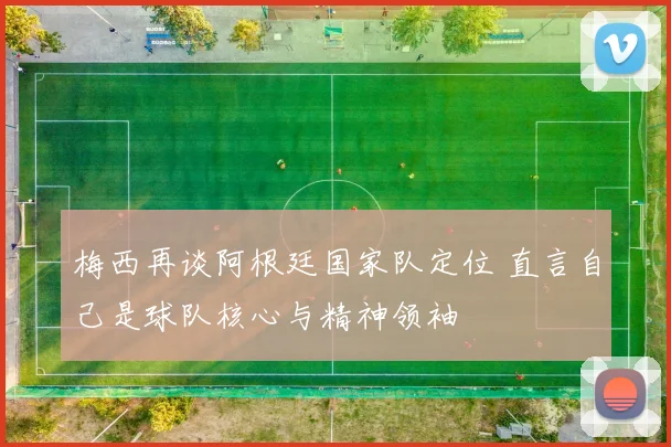 梅西再谈阿根廷国家队定位 直言自己是球队核心与精神领袖