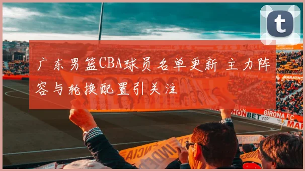 广东男篮CBA球员名单更新 主力阵容与轮换配置引关注