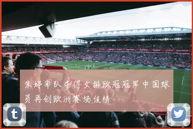 朱婷率队夺得女排欧冠冠军中国球员再创欧洲赛场佳绩