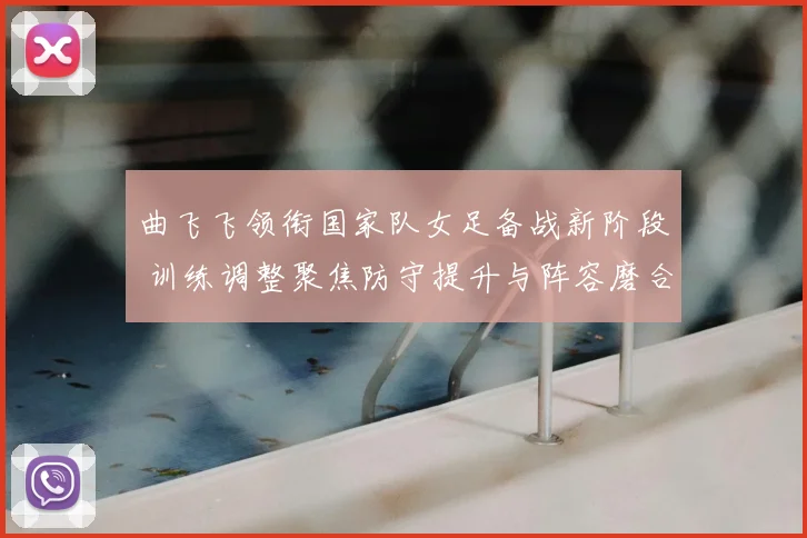 曲飞飞领衔国家队女足备战新阶段 训练调整聚焦防守提升与阵容磨合