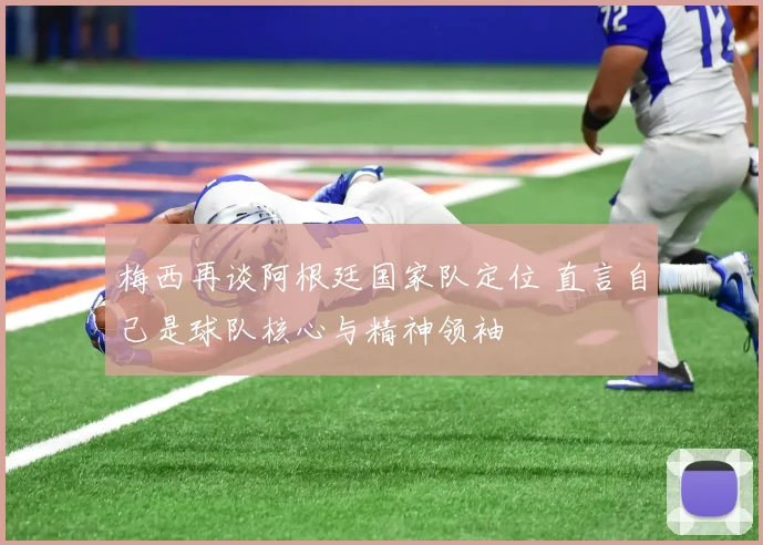 梅西再谈阿根廷国家队定位 直言自己是球队核心与精神领袖