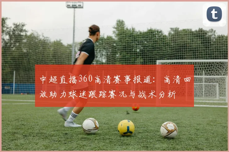 中超直播360高清赛事报道：高清回放助力球迷跟踪赛况与战术分析