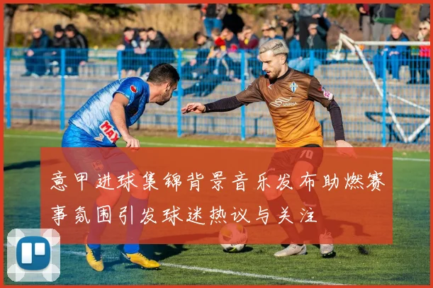 意甲进球集锦背景音乐发布助燃赛事氛围引发球迷热议与关注