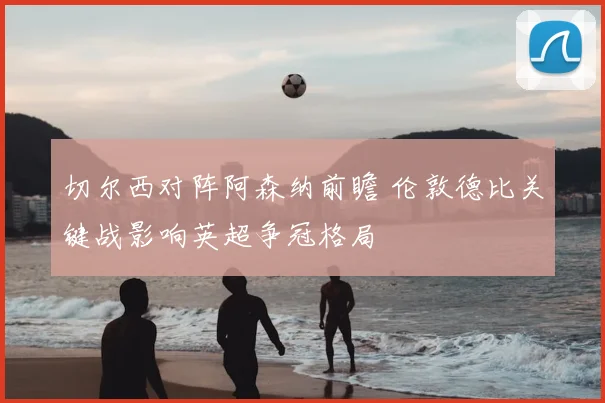 切尔西对阵阿森纳前瞻 伦敦德比关键战影响英超争冠格局