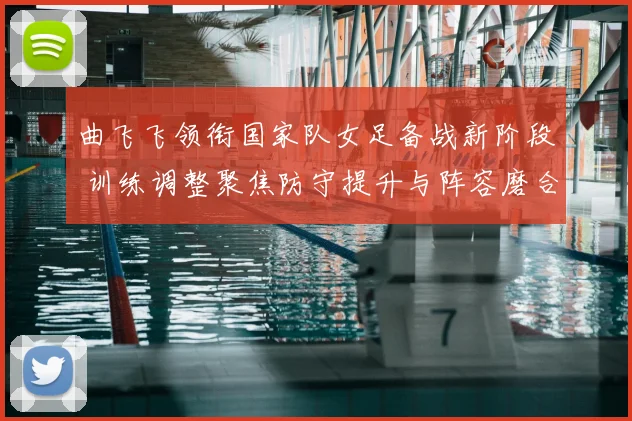 曲飞飞领衔国家队女足备战新阶段 训练调整聚焦防守提升与阵容磨合