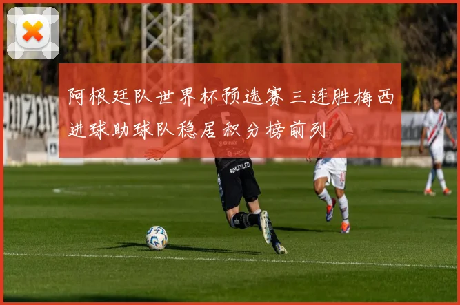阿根廷队世界杯预选赛三连胜梅西进球助球队稳居积分榜前列