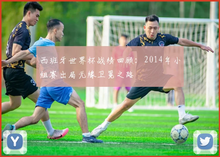 西班牙世界杯战绩回顾：2014年小组赛出局无缘卫冕之路