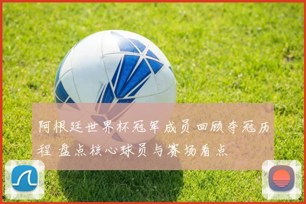 阿根廷世界杯冠军成员回顾夺冠历程 盘点核心球员与赛场看点