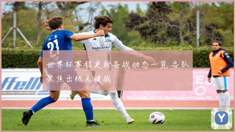 世界杯赛程更新备战动态一览 各队聚焦出线关键战