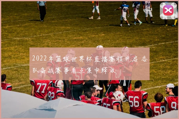 2022年篮球世界杯直播赛程开启 各队备战赛事看点集中释放