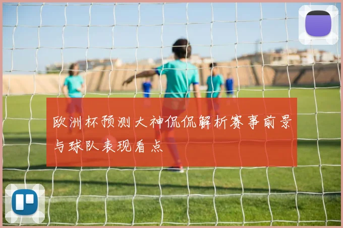 欧洲杯预测大神侃侃解析赛事前景与球队表现看点