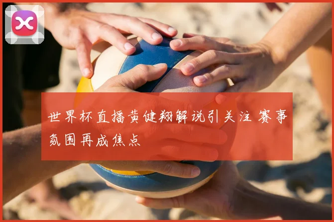 世界杯直播黄健翔解说引关注 赛事氛围再成焦点