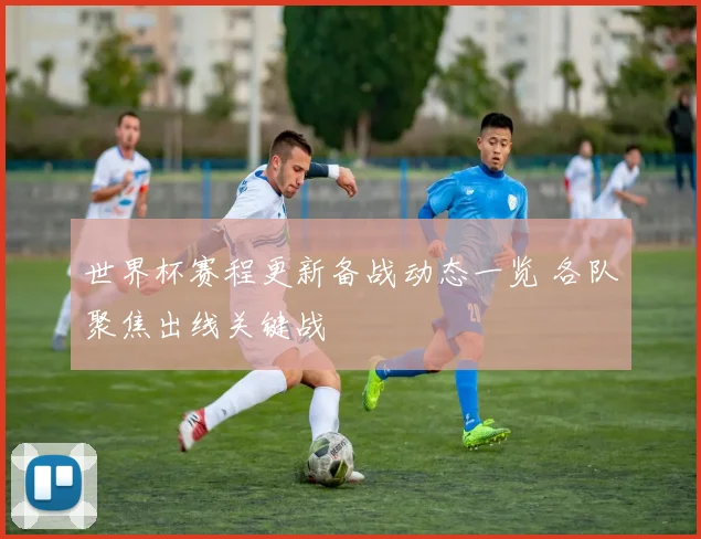 世界杯赛程更新备战动态一览 各队聚焦出线关键战