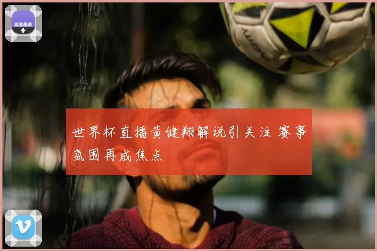 世界杯直播黄健翔解说引关注 赛事氛围再成焦点