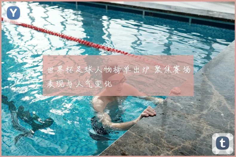 世界杯足球人物榜单出炉 聚焦赛场表现与人气变化